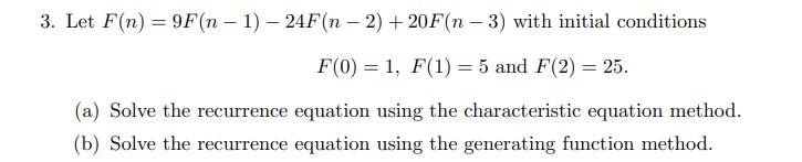 3. Let F(n) = 9F(n – 1) – 24F(n – 2) + 20F(n – 3) with initial conditions
F(0) = 1, F(1) = 5 and F(2) = 25.
(a) Solve the recurrence equation using the characteristic equation method.
(b) Solve the recurrence equation using the generating function method.
