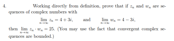 4.
Working directly from definition, prove that if z, and w, are se-
quences of complex numbers with
lim zn = 4 + 3i,
and
lim wn = 4 – 3i,
then lim z, · Wn = 25. (You may use the fact that convergent complex se-
quences are bounded.)
