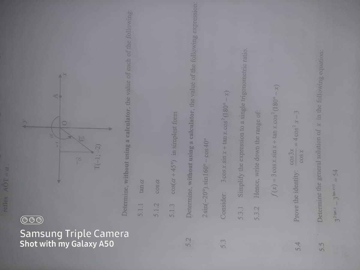 000
Samsung Triple Camera
Shot with my Galaxy A50
reflex AOT-a
20
T(-1;-2)
Determine, without using a calculator, the value of each of the following:
5.1.1
tan a
5.1.2
cos a
5.1.3
cos(a +45°) in simplest form
5.2
Determine, without using a calculator, the value of the following expression:
2 sin(-20°).sin 160°- cos 40°
5.3
Consider:
3 cos x.sin x + tan x.cos (180° - x)
5.3.1
Simplify the expression to a single trigonometric ratio.
5.3.2
Hence, write down the range of:
f(x) = 3 cos x.sin x+ tan x.cos (180°-x)
cos 3x
= 4 cosx-3
5.4
Prove the identity:
Determine the general solution of x in the following equation:
5.5
2 tan x3 lan +1 = 54
