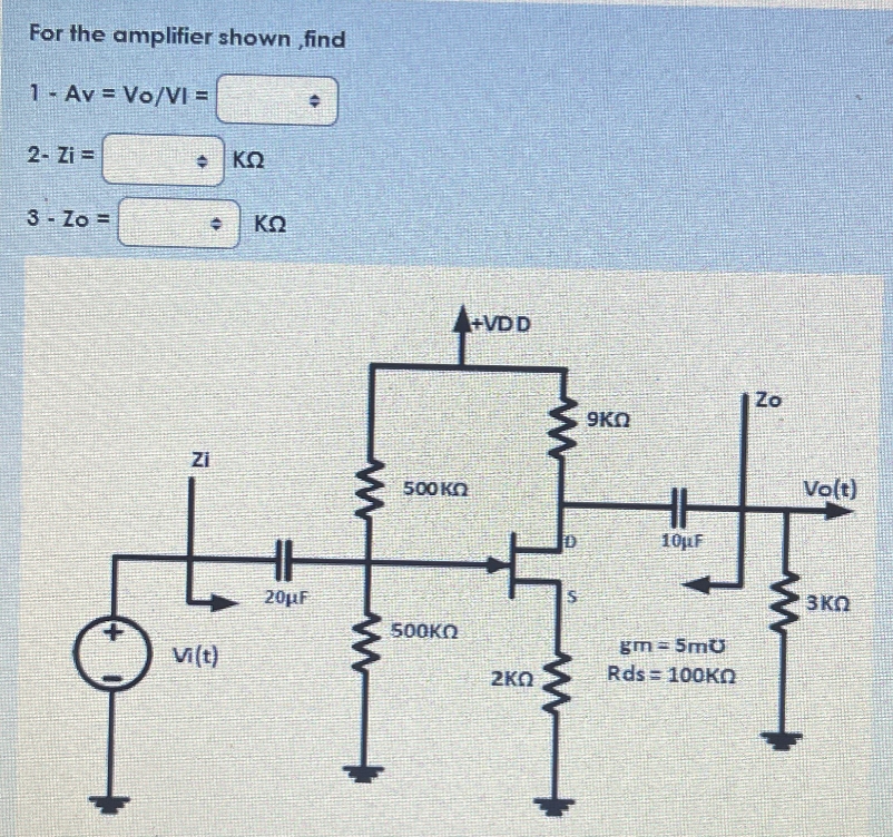 For the amplifier shown ,find
1 - Av = Vo/VI =
2- Zi=
3-Zo=
◆ ΚΩ
Zi
KQ
Vi(t)
HH
20µF
www
500 ΚΩ
500KQ
+VDD
2K0
www
9KQ
10μF
gm-5m0
Rds=100KO
Zo
ww
Vo(t)
3KQ