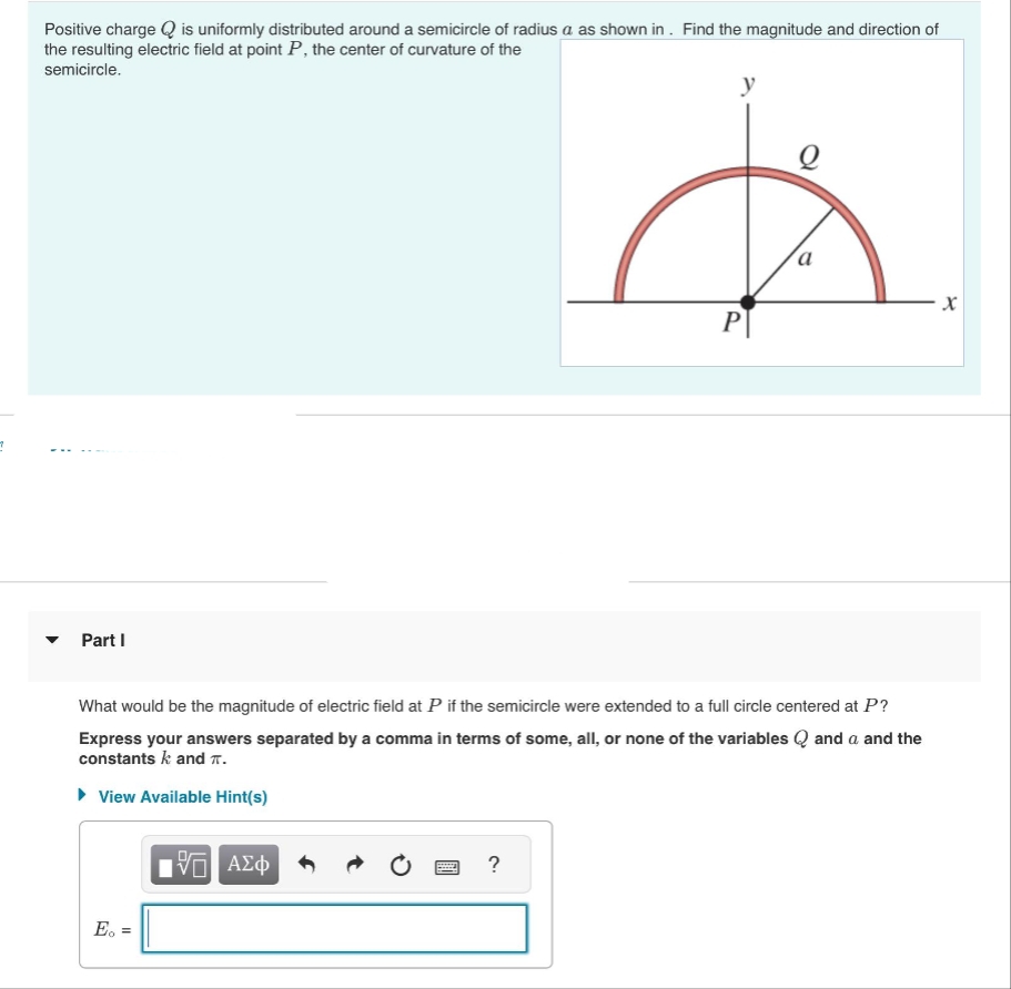 그
Positive charge Q is uniformly distributed around a semicircle of radius a as shown in. Find the magnitude and direction of
the resulting electric field at point P, the center of curvature of the
semicircle.
Part I
E. =
IVE ΑΣΦ
y
What would be the magnitude of electric field at P if the semicircle were extended to a full circle centered at P?
Express your answers separated by a comma in terms of some, all, or none of the variables and a and the
constants k and T.
▸ View Available Hint(s)
?
P
a
- X