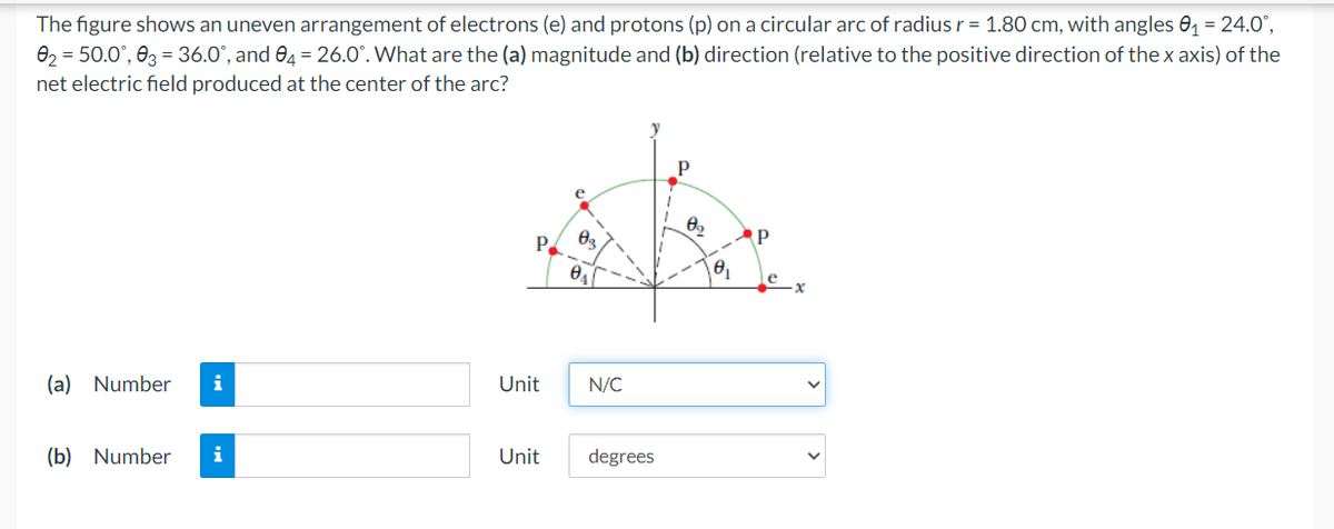 The figure shows an uneven arrangement of electrons (e) and protons (p) on a circular arc of radius r = 1.80 cm, with angles 0₁ = 24.0°,
0₂ = 50.0°, 03 = 36.0°, and 04 = 26.0°. What are the (a) magnitude and (b) direction (relative to the positive direction of the x axis) of the
net electric field produced at the center of the arc?
(a) Number i
(b) Number
i
Unit
e
0₂
0₁
N/C
Unit degrees
0₂
0₁
Р