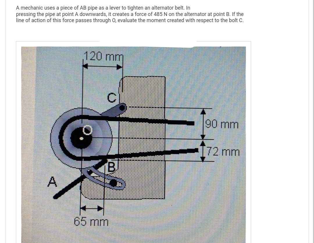 A mechanic uses a piece of AB pipe as a lever to tighten an alternator belt. In
pressing the pipe at point A downwards, it creates a force of 485 N on the alternator at point B. If the
line of action of this force passes through O, evaluate the moment created with respect to the bolt C.
A
120 mm
с
B
旺角路
65 mm
90 mm
172 mm