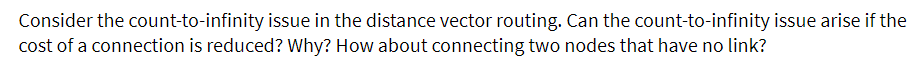 Consider the count-to-infinity issue in the distance vector routing. Can the count-to-infinity issue arise if the
cost of a connection is reduced? Why? How about connecting two nodes that have no link?