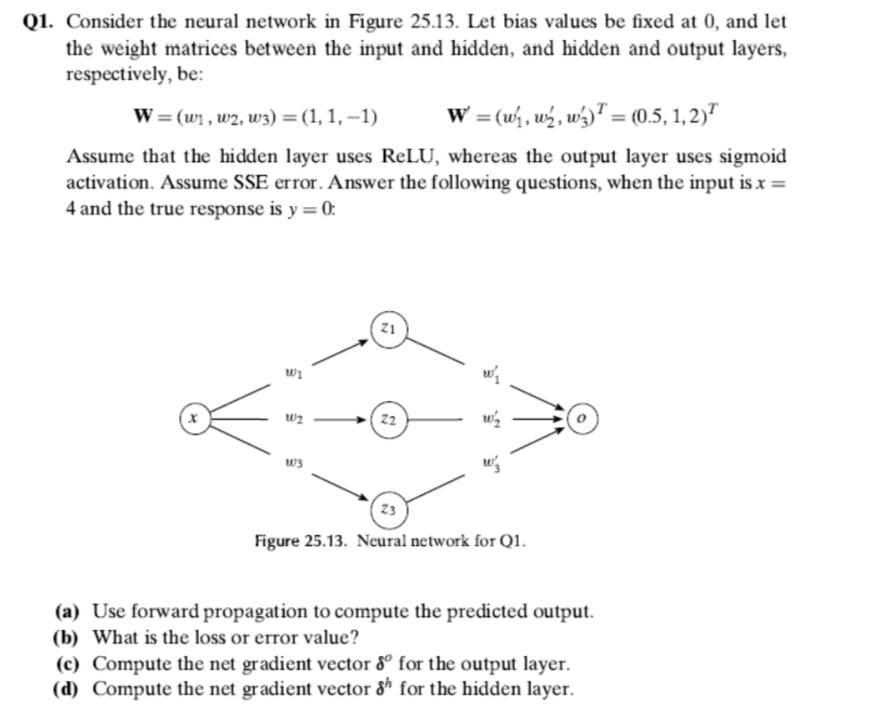 Q1. Consider the neural network in Figure 25.13. Let bias values be fixed at 0, and let
the weight matrices between the input and hidden, and hidden and output layers,
respectively, be:
W = (w₁, w2, w3) = (1, 1, −1)
W = (w₁, w, w3) = (0.5, 1,2)
Assume that the hidden layer uses ReLU, whereas the output layer uses sigmoid
activation. Assume SSE error. Answer the following questions, when the input is x =
4 and the true response is y = 0:
W1
W2
W3
Z1
Z2
w/₂
w/₂
23
Figure 25.13. Neural network for Q1.
(a) Use forward propagation to compute the predicted output.
(b) What is the loss or error value?
(c) Compute the net gradient vector 80 for the output layer.
(d) Compute the net gradient vector 8h for the hidden layer.