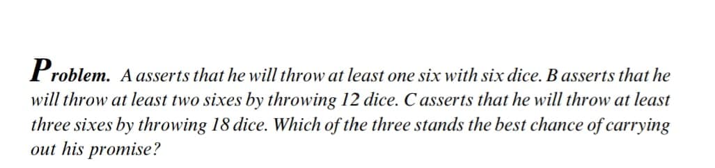 Problem. A asserts that he will throw at least one six with six dice. B asserts that he
will throw at least two sixes by throwing 12 dice. C asserts that he will throw at least
three sixes by throwing 18 dice. Which of the three stands the best chance of carrying
out his promise?
