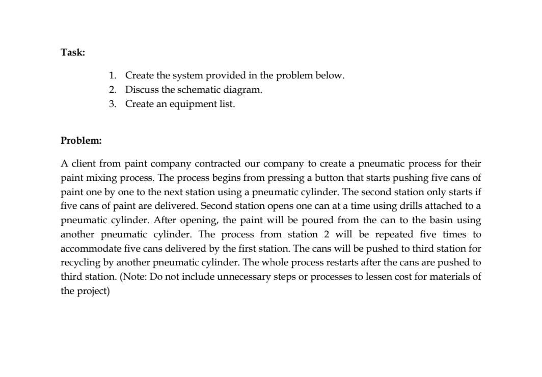 Task:
Create the system provided in the problem below.
2. Discuss the schematic diagram.
3. Create an equipment list.
1.
Problem:
A client from paint company contracted our company to create a pneumatic process for their
paint mixing process. The process begins from pressing a button that starts pushing five cans of
paint one by one to the next station using a pneumatic cylinder. The second station only starts if
five cans of paint are delivered. Second station opens one can at a time using drills attached to a
pneumatic cylinder. After opening, the paint will be poured from the can to the basin using
another pneumatic cylinder. The process from station 2 will be repeated five times to
accommodate five cans delivered by the first station. The cans will be pushed to third station for
recycling by another pneumatic cylinder. The whole process restarts after the cans are pushed to
third station. (Note: Do not include unnecessary steps or processes to lessen cost for materials of
the project)
