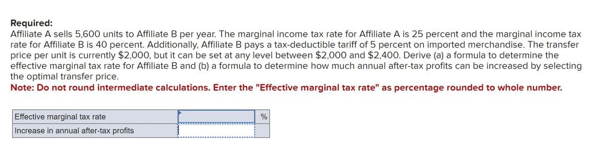 Required:
Affiliate A sells 5,600 units to Affiliate B per year. The marginal income tax rate for Affiliate A is 25 percent and the marginal income tax
rate for Affiliate B is 40 percent. Additionally, Affiliate B pays a tax-deductible tariff of 5 percent on imported merchandise. The transfer
price per unit is currently $2,000, but it can be set at any level between $2,000 and $2,400. Derive (a) a formula to determine the
effective marginal tax rate for Affiliate B and (b) a formula to determine how much annual after-tax profits can be increased by selecting
the optimal transfer price.
Note: Do not round intermediate calculations. Enter the "Effective marginal tax rate" as percentage rounded to whole number.
Effective marginal tax rate
Increase in annual after-tax profits
%