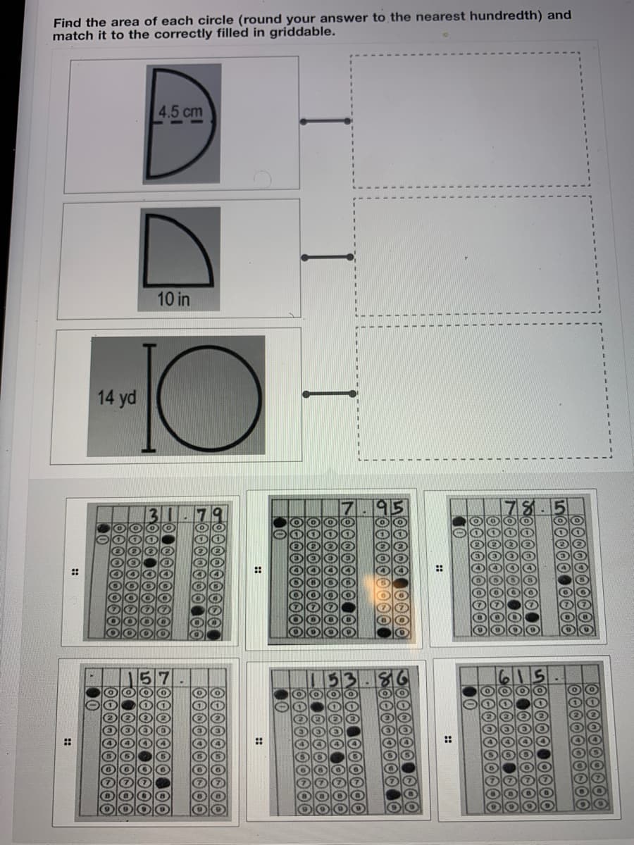 Find the area of each circle (round your answer to the nearest hundredth) and
match it to the correctly filled in griddable.
4.5 cm
10 in
10
14 yd
::
::
::
