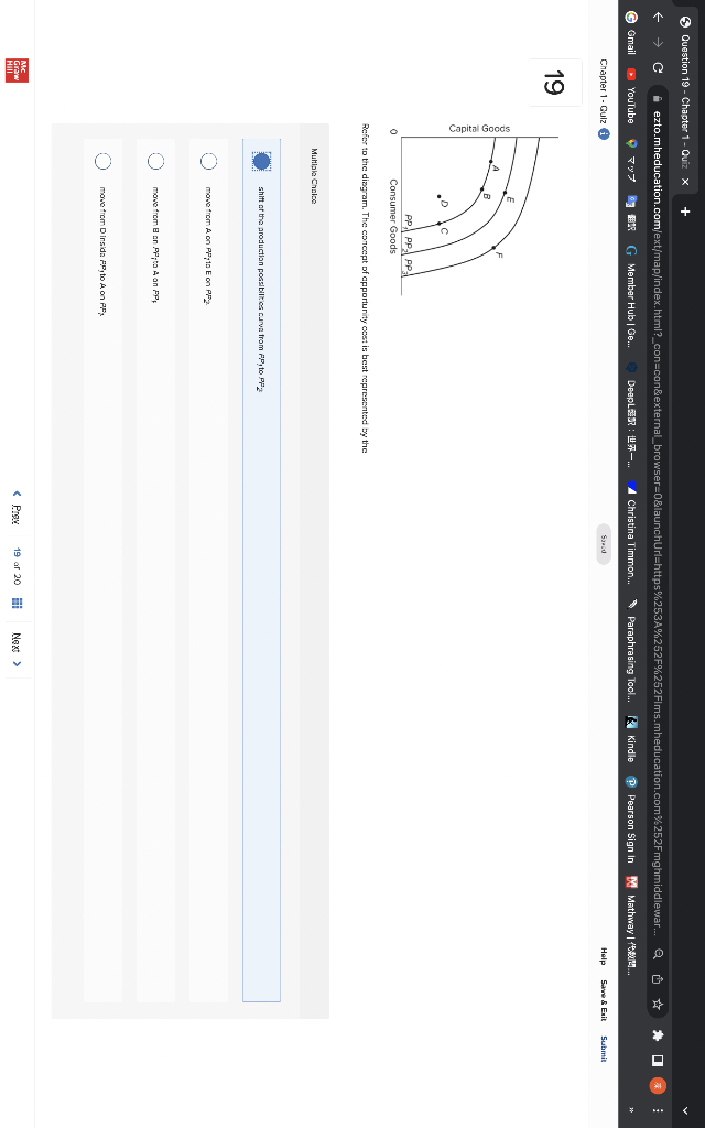Question 19 - Chapter 1- Quiz x +
t →
G Gmail
ezto.mheducation.com/ext/map/index.html?_con=con&external_browser=0&launchUrl=https%253A%252F%252Flms.mheducation.com%252Fmghmiddlewar...
DeepL:—... ▲ Christina Timmon... Paraphrasing Tool...
YouTube
Chapter 1- Gulz
19
HIM
マップ
0
B
.C
BUR G Member Hub | Ge...
Consumer Goods
Refer to the diagram. The concept of apportunity cost is best represented by the
Multiple Choice
PP PP PP3
shift of the production possibilities curva from PP to PP
move from A on PP1o E on PP
move from B on PP to A on PP
move from Dinsida PP, to A on PP
<P
Saved
19 of 20
Next >
Kindle
Q
Pearson Sign In M Mathway | ORUM..
☆
Help Save & Exit
*
☐
Submit
⠀