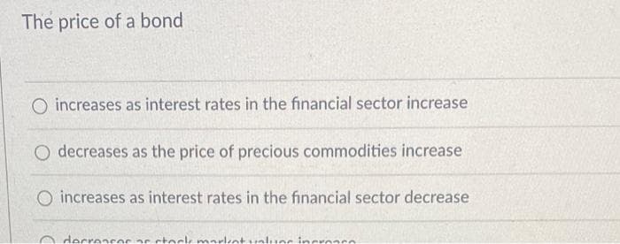 The price of a bond
O increases as interest rates in the financial sector increase
O decreases as the price of precious commodities increase
increases as interest rates in the financial sector decrease
decrescos ar stock market values incrosco