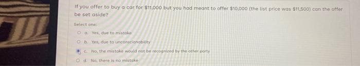 If you offer to buy a car for $11,000 but you had meant to offer $10,000 (the list price was $11,500) can the offer
be set aside?
Select one:
Oa. Yes, due to mistake
Ob Yes, due to unconscionability
c. No, the mistake would not be recognized by the other party
Od. No, there is no mistake