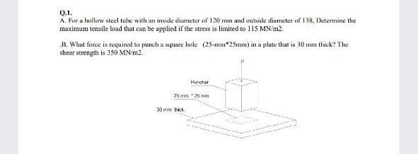 Q.1.
A. For a hollow steel tube with an inside diameter of 120 mm and outside diameter of 138, Detennine the
maximum tensile load that can be applied if the stress is limited to 115 MN/m2.
B. What force is required to punch a square hole (25-mn*25mm) in a plate that is 30 mm thick? The
shear strength is 350 MN/m2.
Puncher
25 mm 25 mm
30 mm hick
