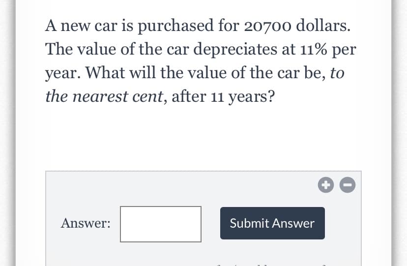 ### Depreciation Calculation Problem

**Problem Statement:**

A new car is purchased for $20,700. The value of the car depreciates at 11% per year. What will the value of the car be, to the nearest cent, after 11 years?

**Input Area:**

- **Answer Box:** This is where you should enter your calculated value for the car after 11 years.
- **Submit Answer Button:** Click this button to submit your answer.

**How to Approach the Problem:**

To find the value of the car after 11 years given the annual depreciation rate, you can use the formula for exponential depreciation:

\[ V = P \times (1 - r)^n \]

Where:
- \( V \) is the final value of the car.
- \( P \) is the purchase price of the car, which is $20,700.
- \( r \) is the depreciation rate per year, which is 0.11.
- \( n \) is the number of years, which is 11.

Plug in the values:

\[ V = 20700 \times (1 - 0.11)^{11} \]

Calculate the final result and round to the nearest cent.

**Note:**

Ensure you use a calculator for accuracy when performing the calculations, and then enter your final answer in the given answer box and press "Submit Answer" to see if you are correct.