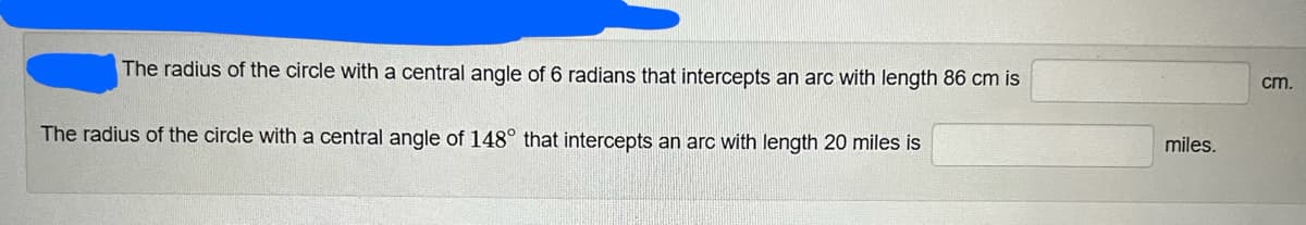 cm.
The radius of the circle with a central angle of 6 radians that intercepts an arc with length 86 cm is
miles.
The radius of the circle with a central angle of 148° that intercepts an arc with length 20 miles is
