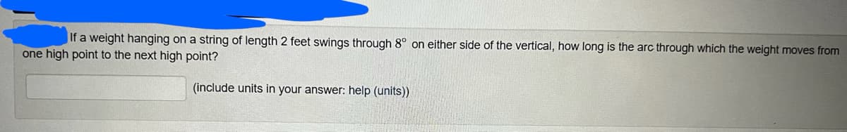 If a weight hanging on a string of length 2 feet swings through 8° on either side of the vertical, how long is the arc through which the weight moves from
one high point to the next high point?
(include units in your answer: help (units))
