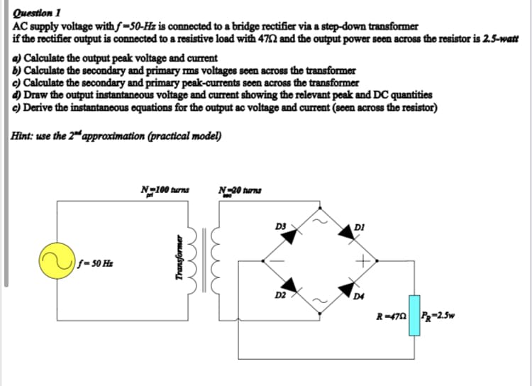 Question 1
AC supply voltage with f=50-Hz is connected to a bridge rectifier via a step-down transformer
if the rectifier output is connected to a resistive load with 472 and the output power seen across the resistor is 2.5-watt
a) Calculate the output peak voltage and current
b) Calculate the secondary and primary ms voltages seen across the transformer
c) Calculate the secondary and primary peak-currents seen across the transformer
) Draw the output instantaneous voltage and current showing the relevant peak and DC quantities
c) Derive the instantaneous equations for the output ac voltage and current (seen across the resistor)
Hint: use the 2" approximation (practical model)
N-100 turns
N-20 turns
D3
DI
f= 50 Hz
D2
D4
R=470 R-2.5w
