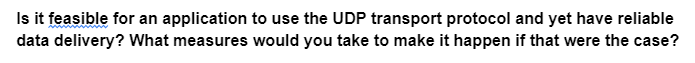 Is it feasible for an application to use the UDP transport protocol and yet have reliable
data delivery? What measures would you take to make it happen if that were the case?