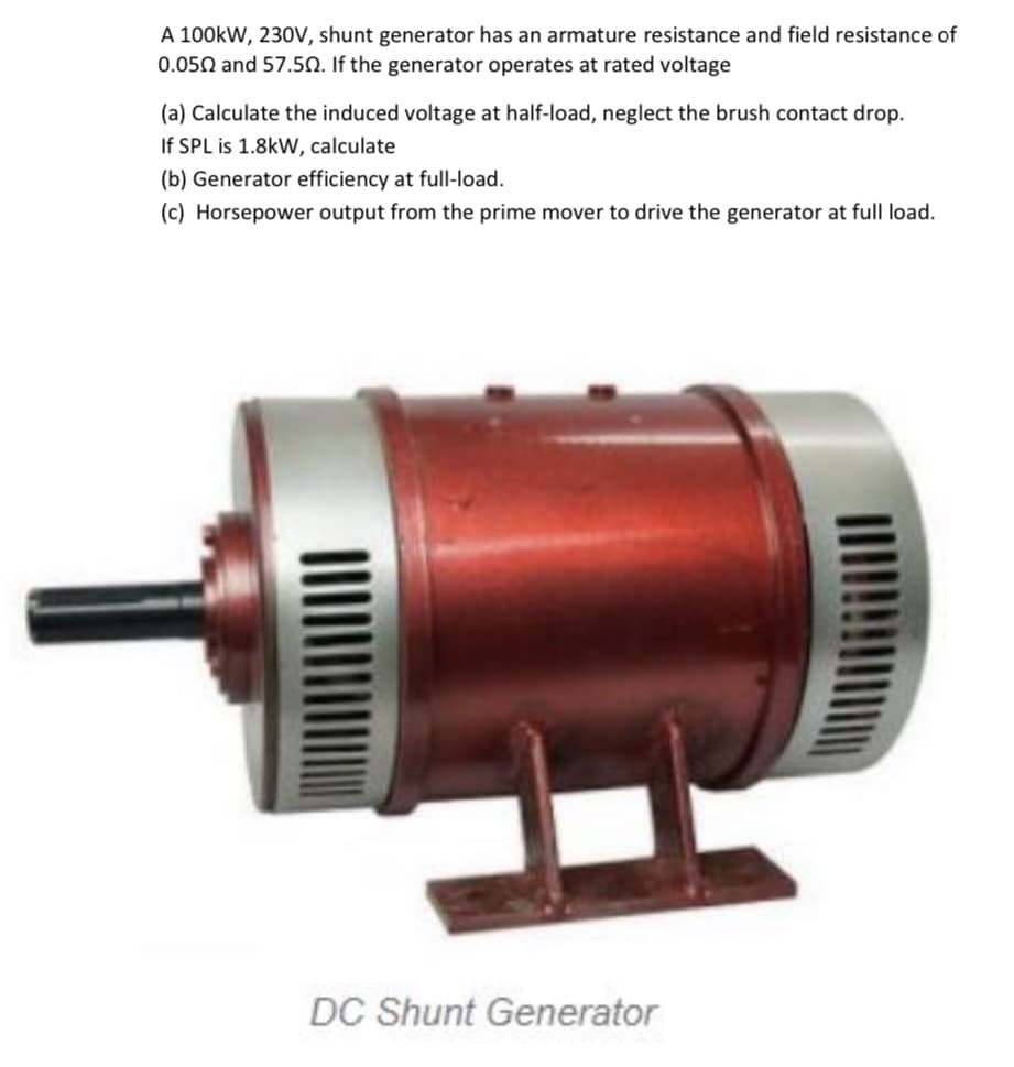 A 100kW, 230V, shunt generator has an armature resistance and field resistance of
0.050 and 57.50. If the generator operates at rated voltage
(a) Calculate the induced voltage at half-load, neglect the brush contact drop.
If SPL is 1.8kW, calculate
(b) Generator efficiency at full-load.
(c) Horsepower output from the prime mover to drive the generator at full load.
DC Shunt Generator
