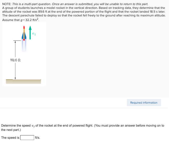 NOTE: This is a multi-part question. Once an answer is submitted, you will be unable to return to this part.
A group of students launches a model rocket in the vertical direction. Based on tracking data, they determine that the
altitude of the rocket was 89.6 ft at the end of the powered portion of the flight and that the rocket landed 18.5 s later.
The descent parachute failed to deploy so that the rocket fell freely to the ground after reaching its maximum altitude.
Assume that g= 32.2 ft/s?.
89.6 ft
Required information
Determine the speed v, of the rocket at the end of powered flight. (You must provide an answer before moving on to
the next part.)
The speed is
ft/s.
