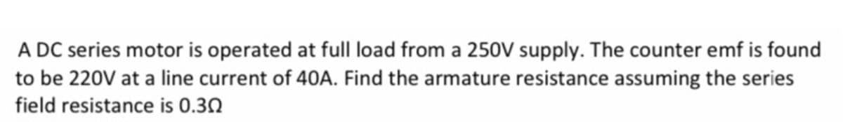 A DC series motor is operated at full load from a 250V supply. The counter emf is found
to be 220V at a line current of 40A. Find the armature resistance assuming the series
field resistance is 0.30
