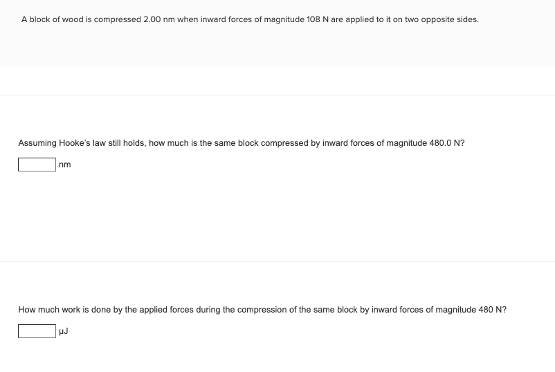 A block of wood is compressed 2.00 nm when inward forces of magnitude 108 N are applied to it on two opposite sides.
Assuming Hooke's law still holds, how much is the same block compressed by inward forces of magnitude 480.0 N?
nm
How much work is done by the applied forces during the compression of the same block by inward forces of magnitude 480 N?
