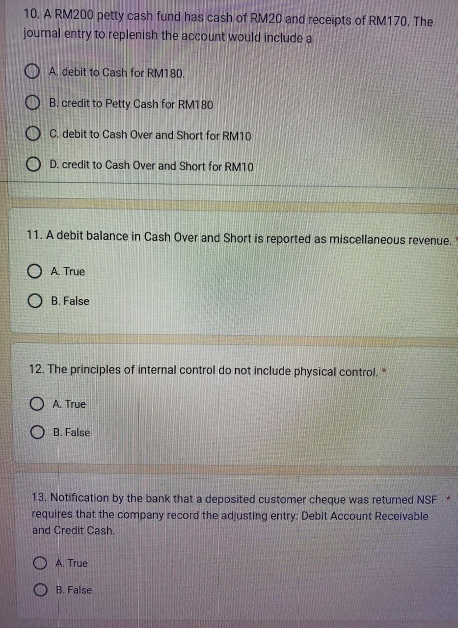 10. A RM200 petty cash fund has cash of RM20 and receipts of RM170. The
journal entry to replenish the account would include a
A. debit to Cash for RM180.
B. credit to Petty Cash for RM180
OC. debit to Cash Over and Short for RM10
OD. credit to Cash Over and Short for RM10
11. A debit balance in Cash Over and Short is reported as miscellaneous revenue.
O A. True
OB. False
12. The principles of internal control do not include physical control. *
A. True
B. False
13. Notification by the bank that a deposited customer cheque was returned NSF
requires that the company record the adjusting entry: Debit Account Receivable
and Credit Cash.
A. True
B. False