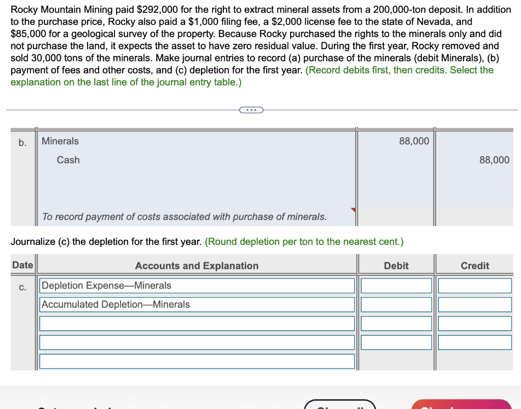 Rocky Mountain Mining paid $292,000 for the right to extract mineral assets from a 200,000-ton deposit. In addition
to the purchase price, Rocky also paid a $1,000 filing fee, a $2,000 license fee to the state of Nevada, and
$85,000 for a geological survey of the property. Because Rocky purchased the rights to the minerals only and did
not purchase the land, it expects the asset to have zero residual value. During the first year, Rocky removed and
sold 30,000 tons of the minerals. Make journal entries to record (a) purchase of the minerals (debit Minerals), (b)
payment of fees and other costs, and (c) depletion for the first year. (Record debits first, then credits. Select the
explanation on the last line of the journal entry table.)
b. Minerals
Cash
Date
To record payment of costs associated with purchase of minerals.
Journalize (c) the depletion for the first year. (Round depletion per ton to the nearest cent.)
Accounts and Explanation
C.
C...
Depletion Expense-Minerals
Accumulated Depletion-Minerals
88,000
Debit
88,000
Credit