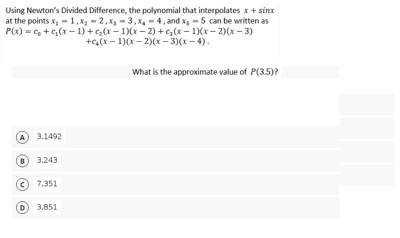 Using Newton's Divided Difference, the polynomial that interpolates x + sinx
at the points x, =1,x2 = 2,x3 = 3, x4 = 4 , and x5 = 5 can be written as
P(x) = c, + c,(x – 1) + c2(x – 1)(x – 2) + c3 (x – 1)(x – 2)(x – 3)
+C,(х — 1)(х — 2)(х — 3)(х — 4).
What is the approximate value of P(3.5)?
(A
3.1492
B
3.243
7.351
3.851
