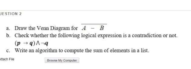 JESTION 2
a. Draw the Venn Diagram for A - B
b. Check whether the following logical expression is a contradiction or not.
(p → q)A¬9
c. Write an algorithm to compute the sum of elements in a list.
Attach File
Browse My Computer
