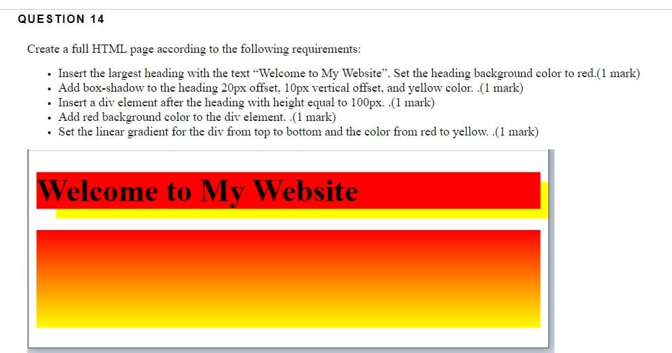 QUESTION 14
Create a full HTML page according to the following requirements:
• Insert the largest heading with the text "Welcome to My Website". Set the heading background color to red.(1 mark)
• Add box-shadow to the heading 20px offset, 10px vertical offset, and yellow color. .(1 mark)
• Insert a div element after the heading with height equal to 100px. .(1 mark)
Add red background color to the div element. .(1 mark)
• Set the linear gradient for the div from top to bottom and the color from red to yellow. .(1 mark)
Welcome to My Website
