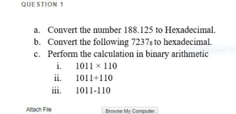 QUE STION 1
a. Convert the number 188.125 to Hexadecimal.
b. Convert the following 7237s to hexadecimal.
c. Perform the calculation in binary arithmetic
i.
1011 x 110
ii.
1011+110
iii.
1011-110
Attach File
Browse My Computer
