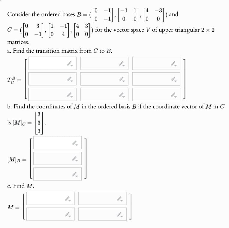 Consider the ordered bases B = (
Го
[43]
c = 6 3 6 7 1 3
C
matrices.
0
[43]
) and
0
) for the vector space V of upper triangular 2 × 2
a. Find the transition matrix from C to B.
TB=
=
b. Find the coordinates of M in the ordered basis B if the coordinate vector of M in C
is [M]c=3
3
[M]B=
c. Find M.
M
=