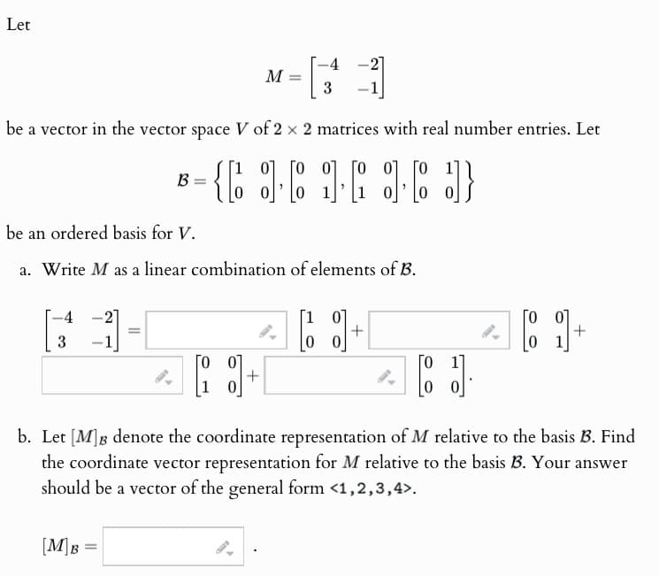 Let
-4
M =
3
be a vector in the vector space V of 2 × 2 matrices with real number entries. Let
B
be an ordered basis for V.
0 0 0 0 0
= { [ ] [ ] [ ] [ ] }
a. Write M as a linear combination of elements of B.
4
=
3
-1
[10]
00
Го
+
+
Го 07
10
]
Го
+
b. Let [M]B denote the coordinate representation of M relative to the basis B. Find
the coordinate vector representation for M relative to the basis B. Your answer
should be a vector of the general form <1,2,3,4>.
[M]B=