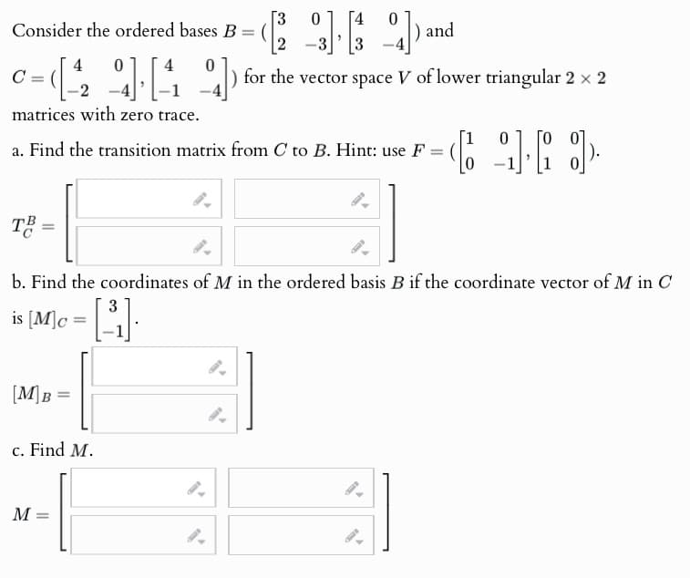 [3 0
Consider the ordered bases B = (2) and
4
C =
-2
0
41] [4 04]) for the vector space V of lower triangular 2 × 2
matrices with zero trace.
[1
0 Го от
a. Find the transition matrix from C to B. Hint: use F =
TB
b. Find the coordinates of M in the ordered basis B if the coordinate vector of M in C
3
is
[M]c = [ ³¹₁] ·
[M]B=
c. Find M.
M =
9.