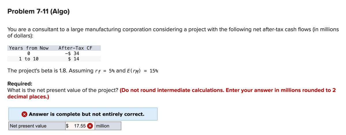 Problem 7-11 (Algo)
You are a consultant to a large manufacturing corporation considering a project with the following net after-tax cash flows (in millions
of dollars):
Years from Now After-Tax CF
0
-$ 34
1 to 10
$ 14
The project's beta is 1.8. Assuming rf
=
5% and E(™M) = 15%
Required:
What is the net present value of the project? (Do not round intermediate calculations. Enter your answer in millions rounded to 2
decimal places.)
Net present value
Answer is complete but not entirely correct.
$ 17.55 x million