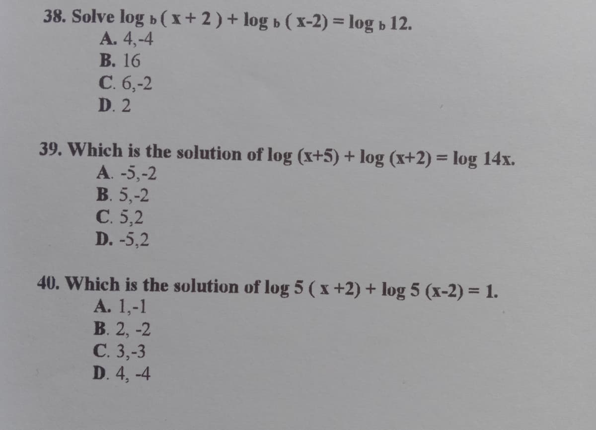 38. Solve log b(x+2)+ log b ( x-2) = log b 12.
A. 4,-4
B. 16
C. 6,-2
D. 2
39. Which is the solution of log (x+5) + log (x+2) = log 14x.
%3D
A. -5,-2
В. 5,-2
С.5,2
D. -5,2
40. Which is the solution of log 5 ( x +2) + log 5 (x-2) = 1.
A. 1,-1
В. 2, -2
С. 3,-3
D. 4, -4
