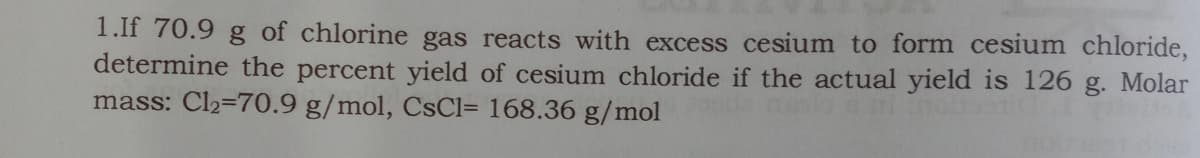 1.If 70.9 g of chlorine gas reacts with excess cesium to form cesium chloride,
determine the percent yield of cesium chloride if the actual yield is 126 g. Molar
mass: Cl2=70.9 g/mol, CSCI= 168.36 g/mol
