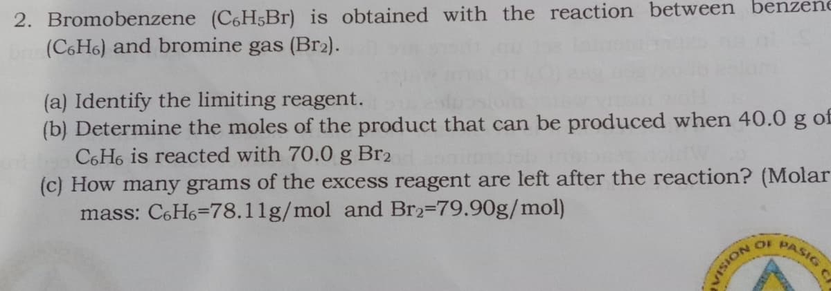 2. Bromobenzene (C6H5Br) is obtained with the reaction between benzene
(C6H6) and bromine gas (Br2).
(a) Identify the limiting reagent.
(b) Determine the moles of the product that can be produced when 40.0 g of
C6H6 is reacted with 70.0 g Br2
(c) How many grams of the excess reagent are left after the reaction? (Molar
mass: C6H6=78.11g/mol and Br2-79.90g/mol)
OF PASIC
NOISIA
