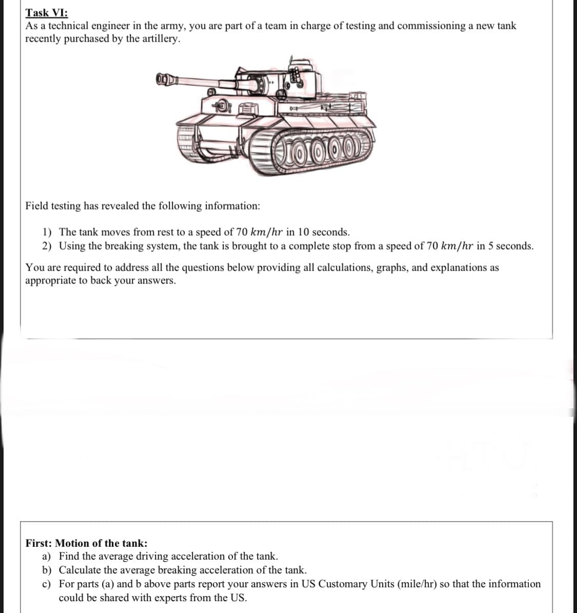 As a technical engineer in the army, you are part of a team in charge of testing and commissioning a new tank
recently purchased by the artillery.
Field testing has revealed the following information:
1) The tank moves from rest to a speed of 70 km/hr in 10 seconds.
2) Using the breaking system, the tank is brought to a complete stop from a speed of 70 km/hr in 5 seconds.
You are required to address all the questions below providing all calculations, graphs, and explanations as
appropriate to back your answers.
First: Motion of the tank:
a) Find the average driving acceleration of the tank.
b) Calculate the average breaking acceleration of the tank.
c) For parts (a) and b above parts report your answers in US Customary Units (mile/hr) so that the information
could be shared with experts from the US.
