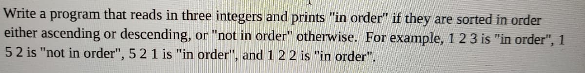 Write a program that reads in three integers and prints "in order" if they are sorted in order
either ascending or descending, or "not in order" otherwise. For example, 1 2 3 is "in order", 1
52 is "not in order", 5 2 1 is "in order", and 122 is "in order".
