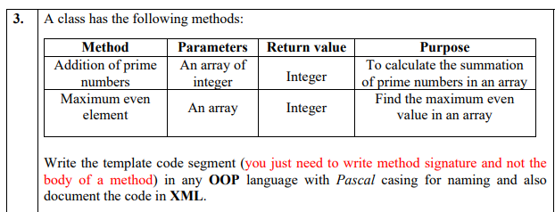 3.
A class has the following methods:
Method
Parameters
Return value
Purpose
To calculate the summation
of prime numbers in an array
Addition of prime
An array of
integer
numbers
Integer
Maximum even
Find the maximum even
An array
Integer
value in an array
element
Write the template code segment (you just need to write method signature and not the
body of a method) in any OOP language with Pascal casing for naming and also
document the code in XML.
