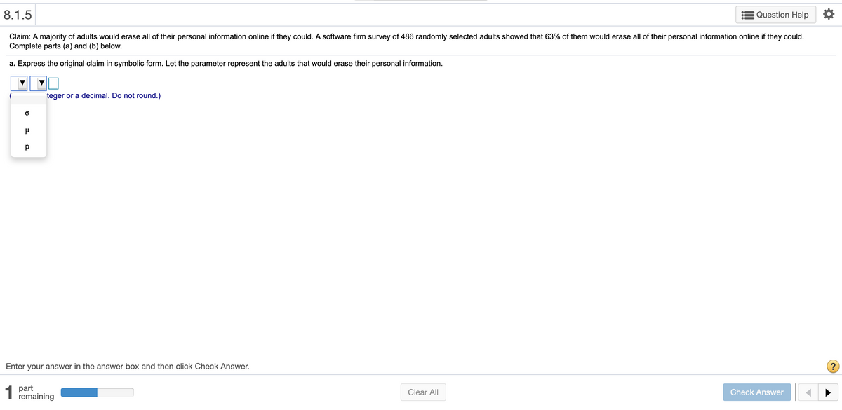8.1.5
Question Help
Claim: A majority of adults would erase all of their personal information online if they could. A software firm survey of 486 randomly selected adults showed that 63% of them would erase all of their personal information online if they could.
Complete parts (a) and (b) below.
a. Express the original claim in symbolic form. Let the parameter represent the adults that would erase their personal information.
teger or a decimal. Do not round.)
Enter your answer in the answer box and then click Check Answer.
1 part
remaining
Clear All
Check Answer
