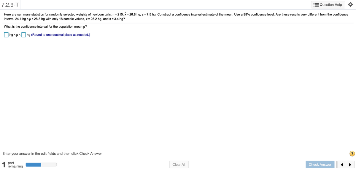 7.2.9-T
Question Help
Here are summary statistics for randomly selected weights of newborn girls: n = 215, x = 26.8 hg, s= 7.5 hg. Construct a confidence interval estimate of the mean. Use a 98% confidence level. Are these results very different from the confidence
interval 24.1 hg < µ < 28.3 hg with only 18 sample values, x = 26.2 hg, and s =3.4 hg?
What is the confidence interval for the population mean µ?
hg <µ<
hg (Round to one decimal place as needed.)
Enter your answer in the edit fields and then click Check Answer.
1
1 part
remaining
Clear All
Check Answer
