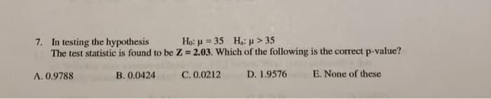 7. In testing the hypothesis
The test statistic is found to be Z = 2.03. Which of the following is the correct p-value?
Họ: u = 35 Hạ: u > 35
%3D
A. 0.9788
B. 0.0424
C. 0.0212
D. 1.9576
E. None of these
