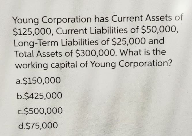 Young Corporation has Current Assets of
$125,000, Current Liabilities of $50,000,
Long-Term Liabilities of $25,000 and
Total Assets of $300,000. What is the
working capital of Young Corporation?
a.$150,000
b.$425,000
c.$500,000
d.$75,000