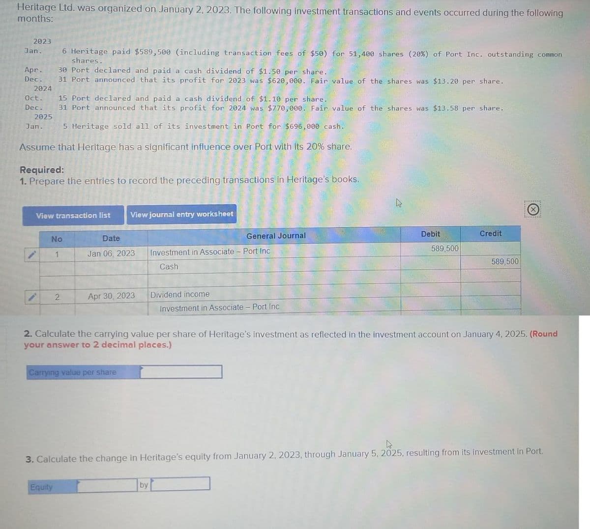 Heritage Ltd. was organized on January 2, 2023. The following investment transactions and events occurred during the following
months:
2023
Jan. 6 Heritage paid $589,500 (including transaction fees of $50) for 51,400 shares (20%) of Port Inc. outstanding common
shares.
Apr. 30 Port declared and paid a cash dividend of $1.50 per share.
Dec. 31 Port announced that its profit for 2023 was $620,000. Fair value of the shares was $13.20 per share.
2024
Oct. 15 Port declared and paid a cash dividend of $1.10 per share.
Dec. 31 Port announced that its profit for 2024 was $770,000. Fair value of the shares was $13.58 per share.
2025
5 Heritage sold all of its investment in Port for $696,000 cash.
Assume that Heritage has a significant influence over Port with its 20% share.
Jan.
Required:
1. Prepare the entries to record the preceding transactions in Heritage's books.
View transaction list
No
1
2
View journal entry worksheet
Date
Jan 06, 2023
Equity
Apr 30, 2023
Carrying value per share
General Journal
Investment in Associate-Port Inc
Cash
by
Dividend income
Investment in Associate - Port Inc
Debit
589,500
2. Calculate the carrying value per share of Heritage's investment as reflected in the investment account on January 4, 2025. (Round
your answer to 2 decimal places.)
Credit
589,500
4
3. Calculate the change in Heritage's equity from January 2, 2023, through January 5, 2025, resulting from its investment in Port.