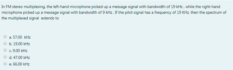 In FM stereo multiplexing, the left-hand microphone picked up a message signal with bandwidth of 19 kHz, while the right-hand
microphone picked up a message signal with bandwidth of 9 kHz. If the pilot signal has a frequency of 19 KHz, then the spectrum of
the multiplexed signal extends to
a. 57.00 kHz
b. 19.00 kHz
c. 9.00 kHz
d. 47.00 kHz
e. 66.00 kHz
