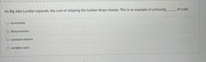 As Big Jake Lumber expands, the cost of shipping the lumber drops sharply. This is an example of achieving of scale.
O economies
O diseconomies
O constant returns
O varlable costs
