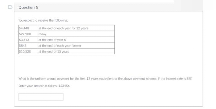 D Question 5
You expect to receive the following:
$4.448
at the end of each year for 12 years
$22.900
$3.813
$843
today
at the end of year 6
at the end of each year forever
$10.528
at the end of 15 years
What is the uniform annual payment for the first 12 years equivalent to the above payment scheme, if the interest rate is 8%?
Enter your answer as follow: 123456
